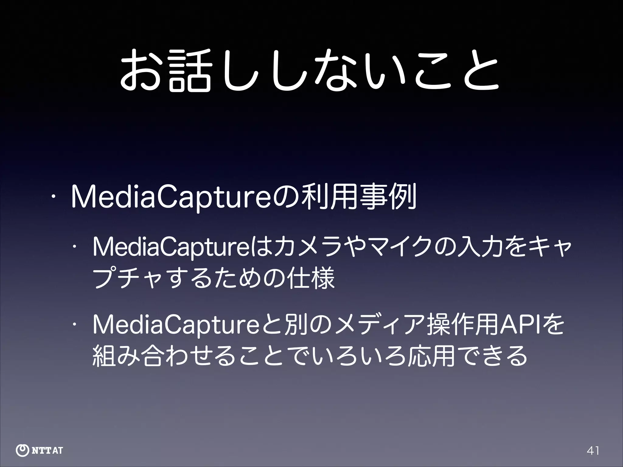 お話ししないこと
•

MediaCaptureの利用事例
•

MediaCaptureはカメラやマイクの入力をキャ
プチャするための仕様

•

MediaCaptureと別のメディア操作用APIを
組み合わせることでいろいろ応用できる

41

 