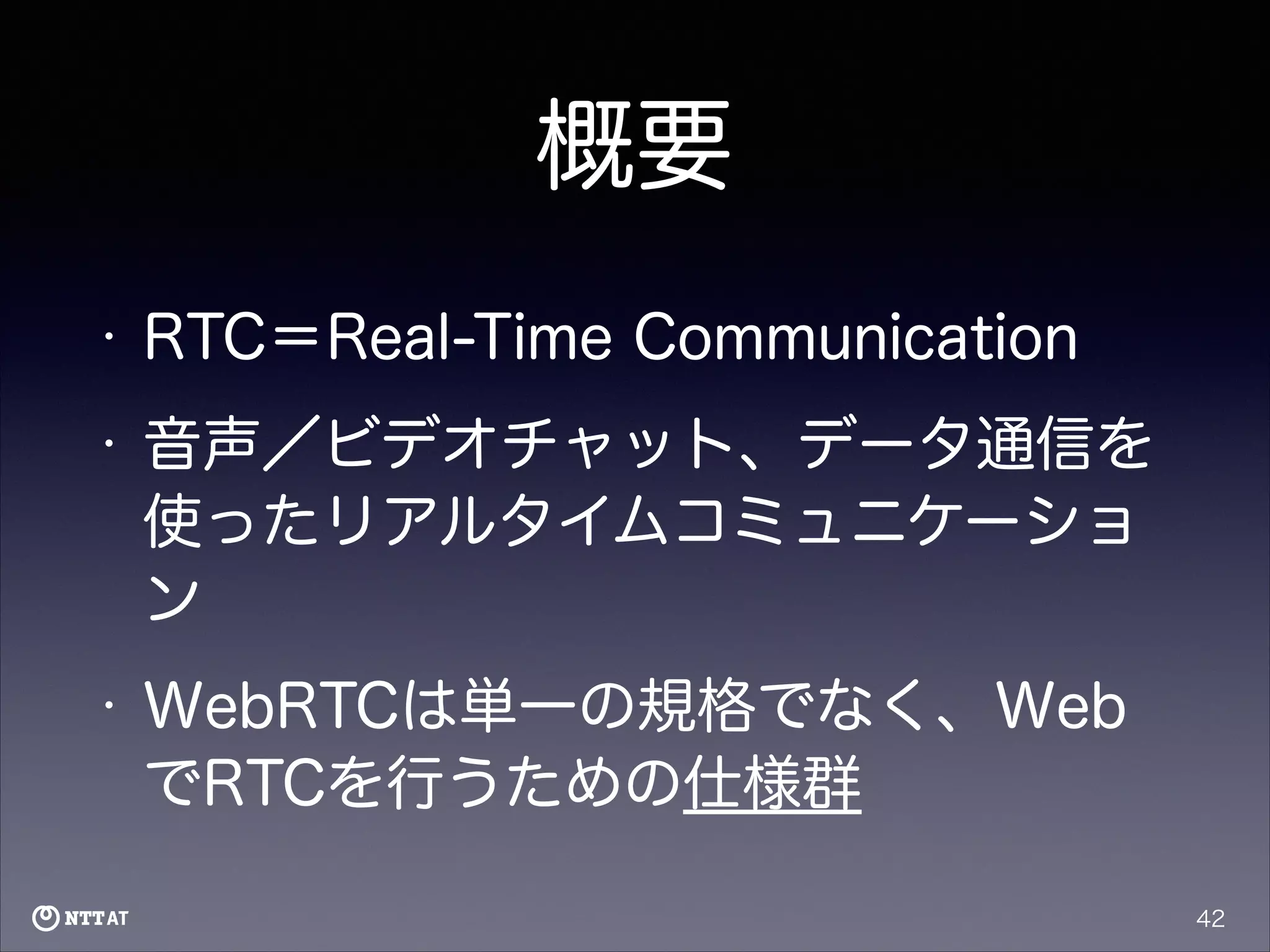 概要
•

RTC＝Real-Time Communication

•

音声／ビデオチャット、データ通信を
使ったリアルタイムコミュニケーショ
ン

•

WebRTCは単一の規格でなく、Web
でRTCを行うための仕様群
42

 