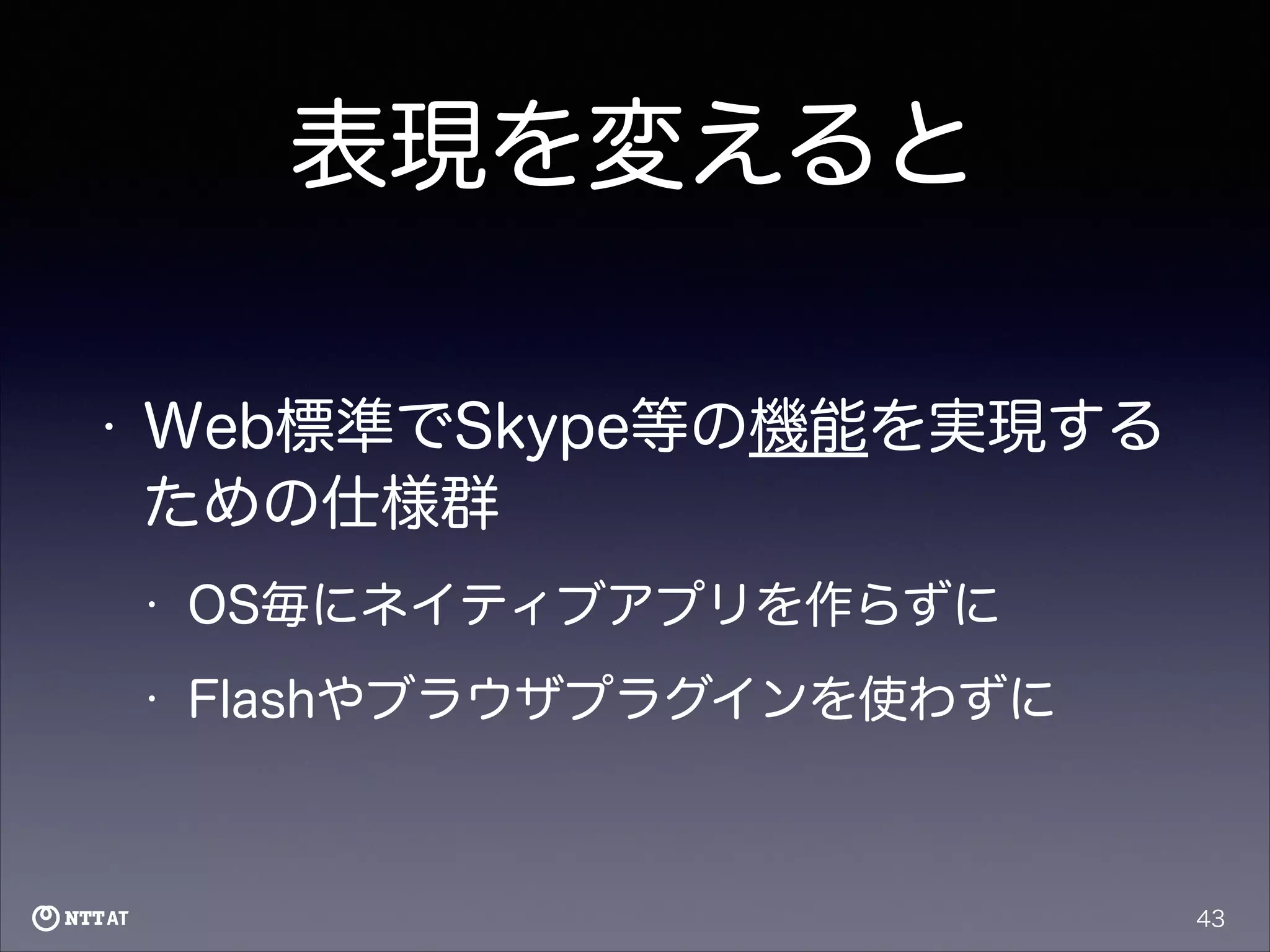 表現を変えると
•

Web標準でSkype等の機能を実現する
ための仕様群
•

OS毎にネイティブアプリを作らずに

•

Flashやブラウザプラグインを使わずに

43

 