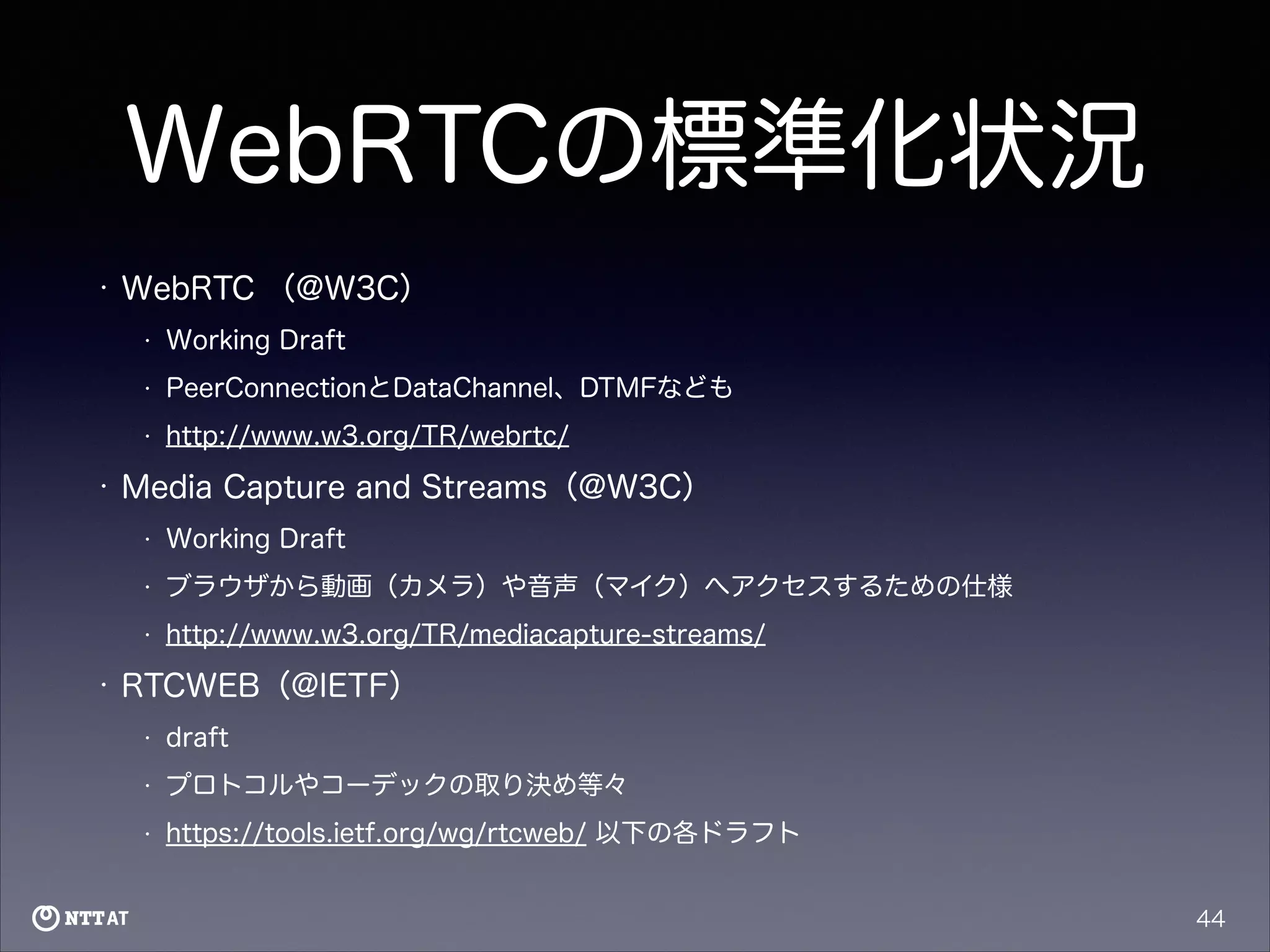 WebRTCの標準化状況
•

WebRTC （@W3C）
•
•

PeerConnectionとDataChannel、DTMFなども

•

•

Working Draft

http://www.w3.org/TR/webrtc/

Media Capture and Streams（@W3C）
•
•

ブラウザから動画（カメラ）や音声（マイク）へアクセスするための仕様

•

•

Working Draft

http://www.w3.org/TR/mediacapture-streams/

RTCWEB（@IETF）
•

draft

•

プロトコルやコーデックの取り決め等々

•

https://tools.ietf.org/wg/rtcweb/ 以下の各ドラフト
44

 