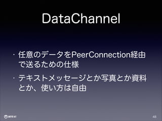 DataChannel
•

任意のデータをPeerConnection経由
で送るための仕様

•

テキストメッセージとか写真とか資料
とか、使い方は自由

48

 