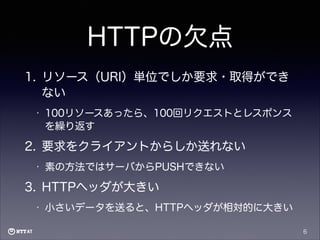 HTTPの欠点
1. リソース（URI）単位でしか要求・取得ができ
ない
•

100リソースあったら、100回リクエストとレスポンス
を繰り返す

2. 要求をクライアントからしか送れない
•

素の方法ではサーバからPUSHできない

3. HTTPヘッダが大きい
•

小さいデータを送ると、HTTPヘッダが相対的に大きい
6

 