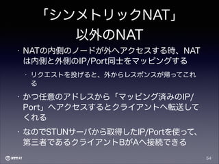 「シンメトリックNAT」
以外のNAT
•

NATの内側のノードが外へアクセスする時、NAT
は内側と外側のIP/Port同士をマッピングする
•

リクエストを投げると、外からレスポンスが帰ってこれ
る

•

かつ任意のアドレスから「マッピング済みのIP/
Port」へアクセスするとクライアントへ転送して
くれる

•

なのでSTUNサーバから取得したIP/Portを使って、
第三者であるクライアントBがAへ接続できる
54

 