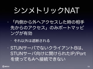シンメトリックNAT
•

「内側から外へアクセスした時の相手
先からのアクセス」のみポートマッピ
ングが有効
•

•

それ以外は遮断される

STUNサーバでないクライアントBは、
STUNサーバ向けに開けられたIP/Port
を使ってもAへ接続できない
56

 