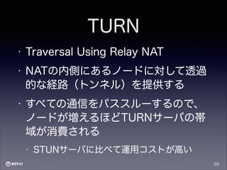 TURN
•

Traversal Using Relay NAT

•

NATの内側にあるノードに対して透過
的な経路（トンネル）を提供する

•

すべての通信をパススルーするので、
ノードが増えるほどTURNサーバの帯
域が消費される
•

STUNサーバに比べて運用コストが高い
59

 