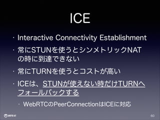 ICE
•

Interactive Connectivity Establishment

•

常にSTUNを使うとシンメトリックNAT
の時に到達できない

•

常にTURNを使うとコストが高い

•

ICEは、STUNが使えない時だけTURNへ
フォールバックする
•

WebRTCのPeerConnectionはICEに対応
60

 