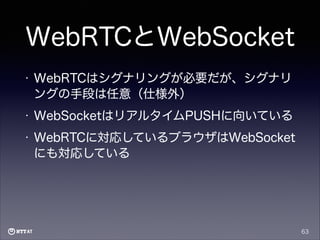 WebRTCとWebSocket
•

WebRTCはシグナリングが必要だが、シグナリ
ングの手段は任意（仕様外）

•

WebSocketはリアルタイムPUSHに向いている

•

WebRTCに対応しているブラウザはWebSocket
にも対応している

63

 