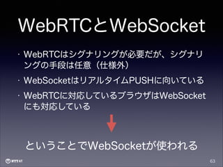 WebRTCとWebSocket
•

WebRTCはシグナリングが必要だが、シグナリ
ングの手段は任意（仕様外）

•

WebSocketはリアルタイムPUSHに向いている

•

WebRTCに対応しているブラウザはWebSocket
にも対応している

ということでWebSocketが使われる
63

 
