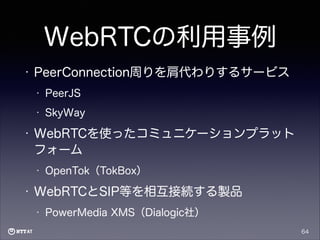 WebRTCの利用事例
•

PeerConnection周りを肩代わりするサービス
•
•

•

PeerJS
SkyWay

WebRTCを使ったコミュニケーションプラット
フォーム
•

•

OpenTok（TokBox）

WebRTCとSIP等を相互接続する製品
•

PowerMedia XMS（Dialogic社）
64

 