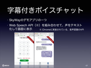 字幕付きボイスチャット
•

SkyWayのデモアプリの一つ

•

Web Speech API（※）を組み合わせて、声をテキスト
化して画面に表示
※ Chromeに実装されている、音声認識のAPI

67

 