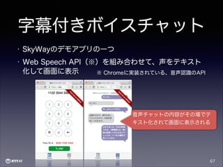 字幕付きボイスチャット
•

SkyWayのデモアプリの一つ

•

Web Speech API（※）を組み合わせて、声をテキスト
化して画面に表示
※ Chromeに実装されている、音声認識のAPI

音声チャットの内容がその場でテ
キスト化されて画面に表示される

67

 