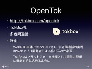 OpenTok
•

http://tokbox.com/opentok

•

TokBox社

•

多者間通話

•

録画
•

WebRTC単体ではP2P＝1対1、多者間通話の実現
はWebアプリ開発者による作り込みが必要

•

TokBoxはプラットフォーム機能として提供、簡単
に機能を組み込めるように
68

 