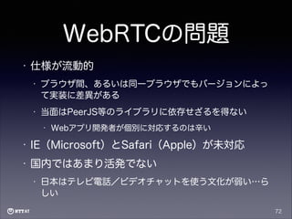 WebRTCの問題
•

仕様が流動的
•

ブラウザ間、あるいは同一ブラウザでもバージョンによっ
て実装に差異がある

•

当面はPeerJS等のライブラリに依存せざるを得ない
•

Webアプリ開発者が個別に対応するのは辛い

•

IE（Microsoft）とSafari（Apple）が未対応

•

国内ではあまり活発でない
•

日本はテレビ電話／ビデオチャットを使う文化が弱い…ら
しい
72

 