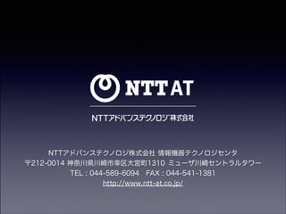 NTTアドバンステクノロジ株式会社 情報機器テクノロジセンタ
〒212-0014 神奈川県川崎市幸区大宮町1310 ミューザ川崎セントラルタワー
TEL : 044-589-6094 FAX : 044-541-1381
http://www.ntt-at.co.jp/

 