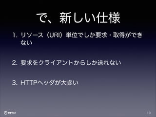 で、新しい仕様
1. リソース（URI）単位でしか要求・取得ができ
ない
2. 要求をクライアントからしか送れない
3. HTTPヘッダが大きい

10

 