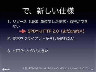 で、新しい仕様
1. リソース（URI）単位でしか要求・取得ができ
ない
SPDY HTTP 2.0（まだdraft※）
2. 要求をクライアントからしか送れない
3. HTTPヘッダが大きい

※ 2014/02/13版 http://tools.ietf.org/html/draft-ietf-httpbis-http2-10

10

 