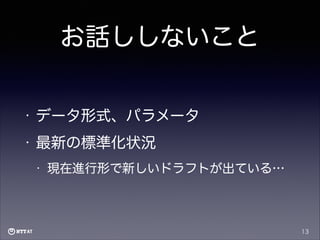 お話ししないこと
•

データ形式、パラメータ

•

最新の標準化状況
•

現在進行形で新しいドラフトが出ている…

13

 