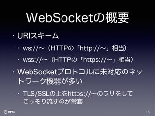 WebSocketの概要
•

URIスキーム
•
•

•

ws://∼（HTTPの「http://∼」相当）
wss://∼（HTTPの「https://∼」相当）

WebSocketプロトコルに未対応のネッ
トワーク機器が多い
•

TLS/SSLの上をhttps://∼のフリをして
こっそり流すのが常套
15

 