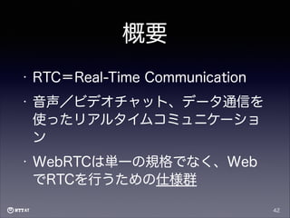 概要
•

RTC＝Real-Time Communication

•

音声／ビデオチャット、データ通信を
使ったリアルタイムコミュニケーショ
ン

•

WebRTCは単一の規格でなく、Web
でRTCを行うための仕様群
42

 