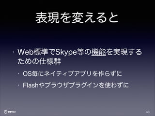 表現を変えると
•

Web標準でSkype等の機能を実現する
ための仕様群
•

OS毎にネイティブアプリを作らずに

•

Flashやブラウザプラグインを使わずに

43

 