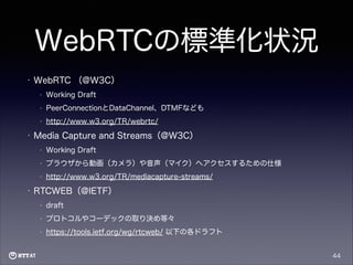 WebRTCの標準化状況
•

WebRTC （@W3C）
•
•

PeerConnectionとDataChannel、DTMFなども

•

•

Working Draft

http://www.w3.org/TR/webrtc/

Media Capture and Streams（@W3C）
•
•

ブラウザから動画（カメラ）や音声（マイク）へアクセスするための仕様

•

•

Working Draft

http://www.w3.org/TR/mediacapture-streams/

RTCWEB（@IETF）
•

draft

•

プロトコルやコーデックの取り決め等々

•

https://tools.ietf.org/wg/rtcweb/ 以下の各ドラフト
44

 