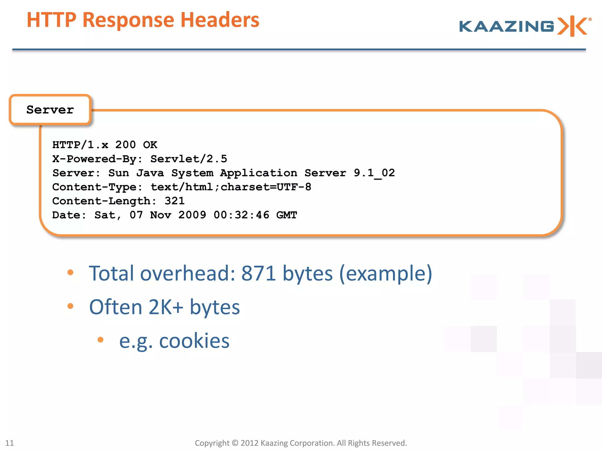 HTTP Response Headers


     Server

        HTTP/1.x 200 OK
        X-Powered-By: Servlet/2.5
        Server: Sun Java System Application Server 9.1_02
        Content-Type: text/html;charset=UTF-8
        Content-Length: 321
        Date: Sat, 07 Nov 2009 00:32:46 GMT




          • Total overhead: 871 bytes (example)
          • Often 2K+ bytes
             • e.g. cookies



11                          Copyright © 2012 Kaazing Corporation. All Rights Reserved.
 