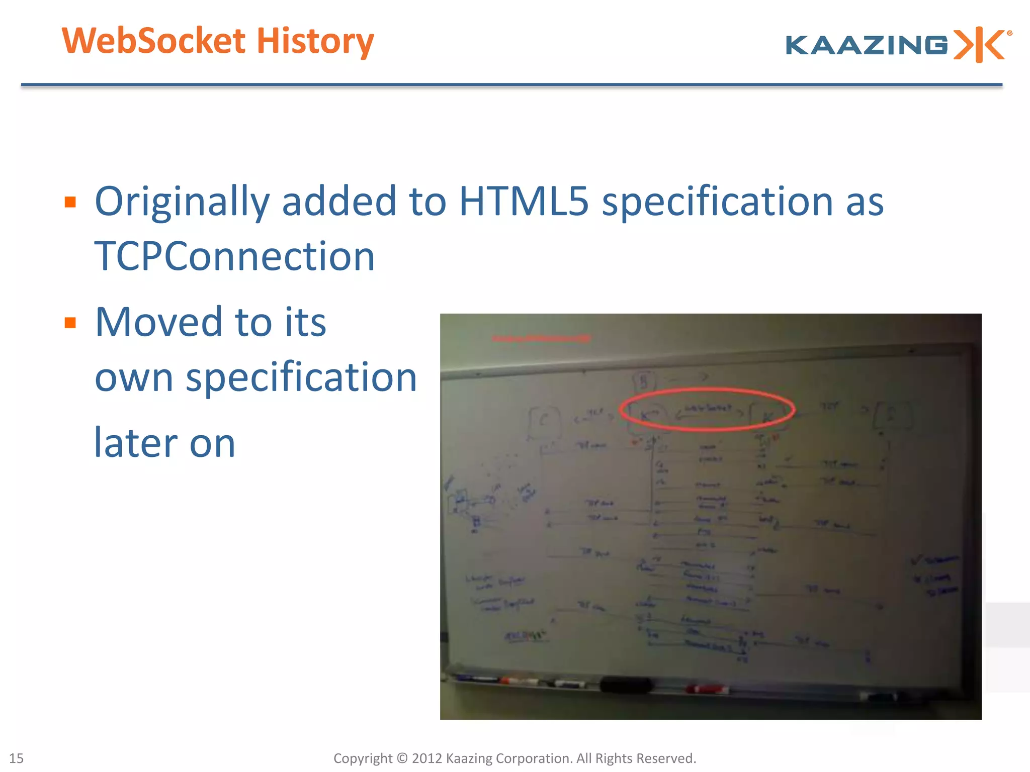 WebSocket History



        Originally added to HTML5 specification as
         TCPConnection
        Moved to its
         own specification
         later on




15                   Copyright © 2012 Kaazing Corporation. All Rights Reserved.
 
