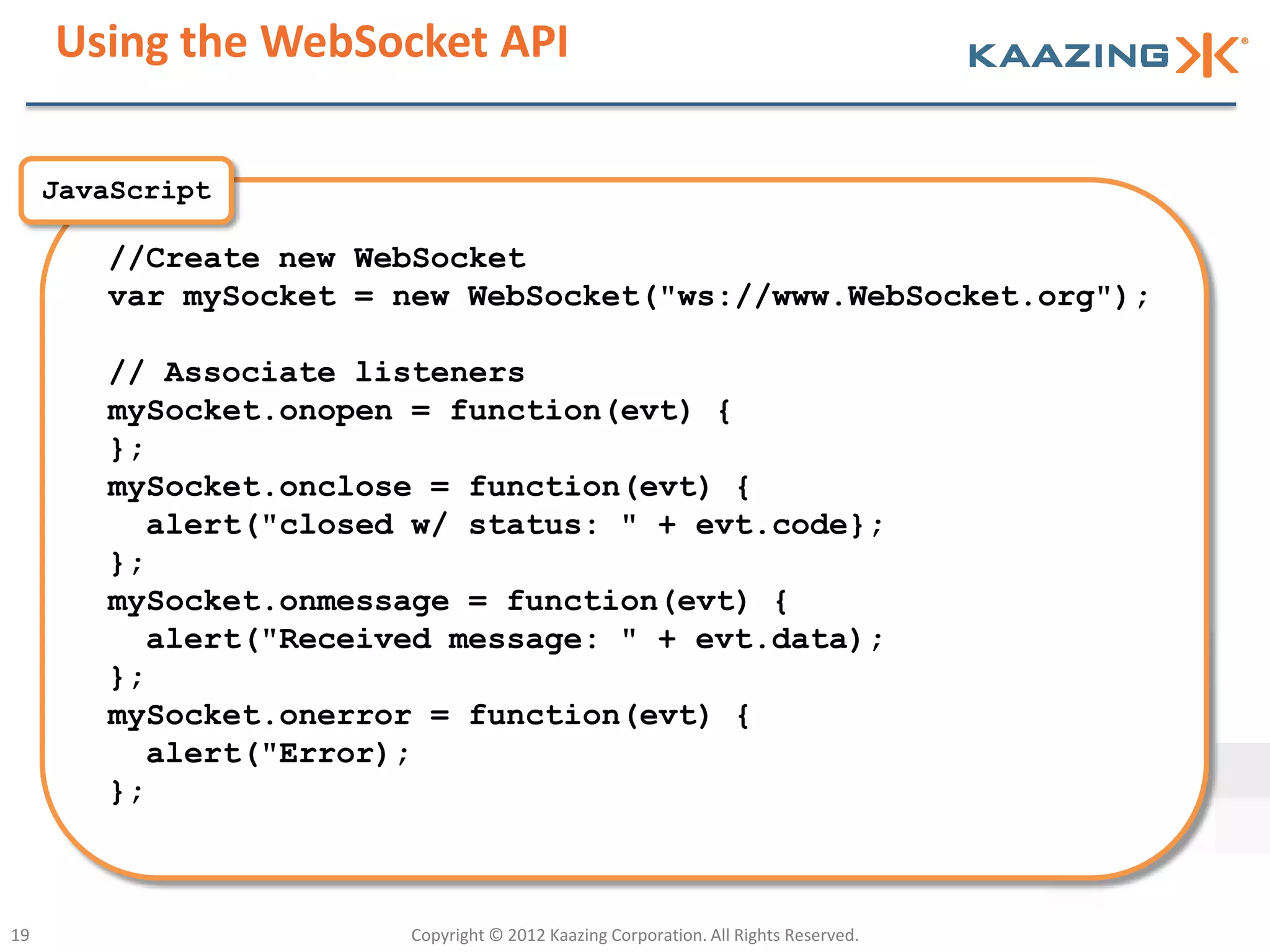 Using the WebSocket API

     JavaScript

        //Create new WebSocket
        var mySocket = new WebSocket("ws://www.WebSocket.org");

        // Associate listeners
        mySocket.onopen = function(evt) {
        };
        mySocket.onclose = function(evt) {
          alert("closed w/ status: " + evt.code};
        };
        mySocket.onmessage = function(evt) {
          alert("Received message: " + evt.data);
        };
        mySocket.onerror = function(evt) {
          alert("Error);
        };



19                     Copyright © 2012 Kaazing Corporation. All Rights Reserved.
 