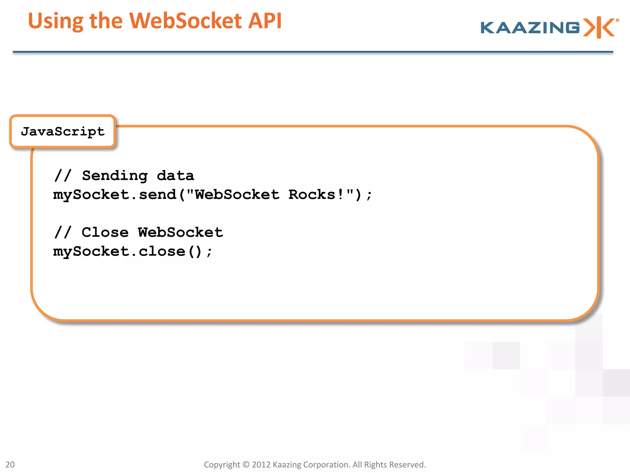 Using the WebSocket API



     JavaScript


        // Sending data
        mySocket.send("WebSocket Rocks!");

        // Close WebSocket
        mySocket.close();




20                     Copyright © 2012 Kaazing Corporation. All Rights Reserved.
 