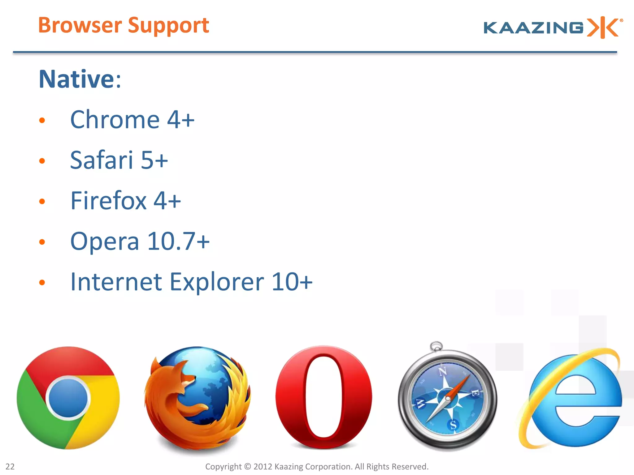Browser Support

     Native:
     • Chrome 4+
     • Safari 5+
     • Firefox 4+
     • Opera 10.7+
     • Internet Explorer 10+




22                 Copyright © 2012 Kaazing Corporation. All Rights Reserved.
 