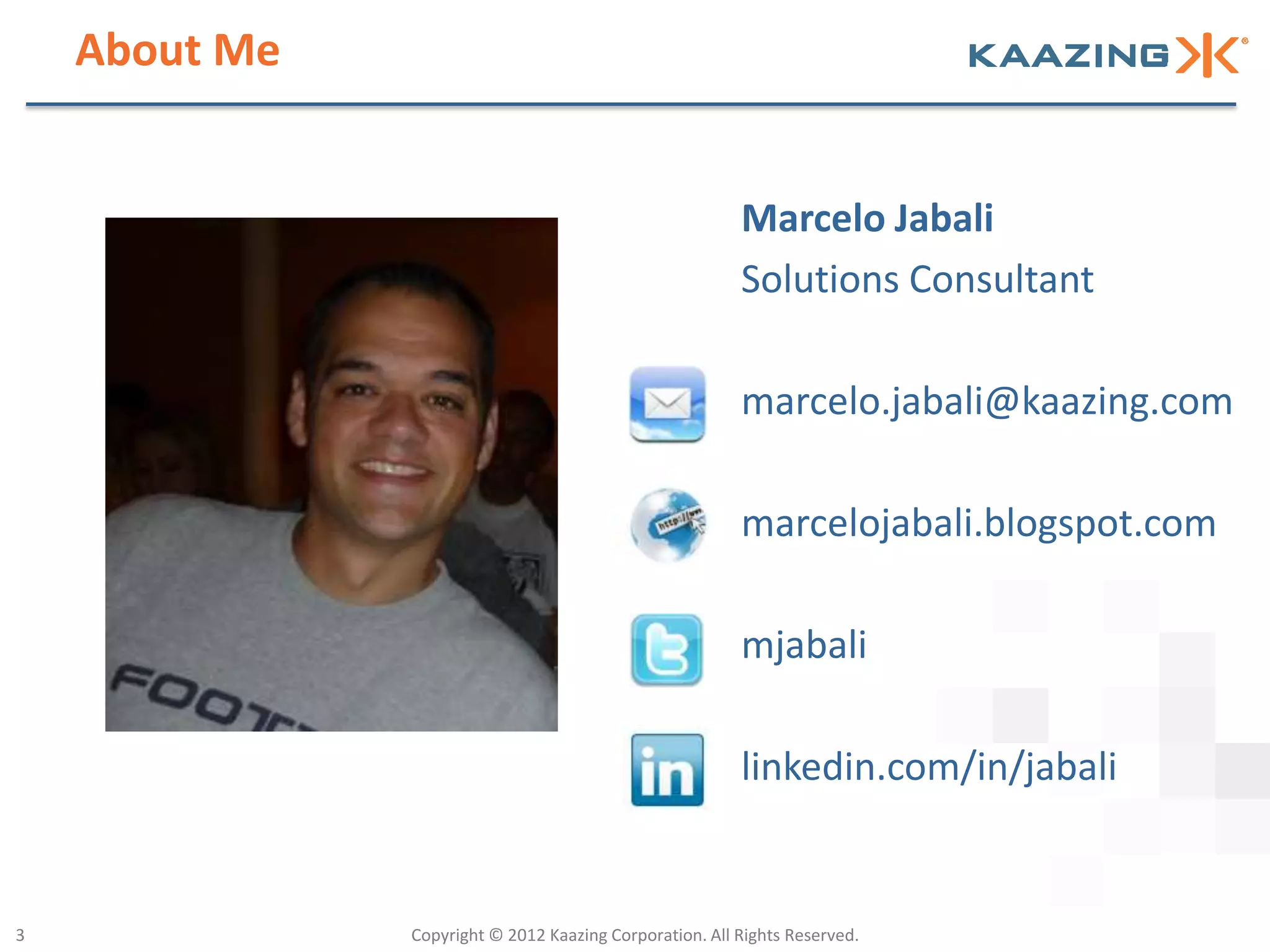 About Me


                                                         Marcelo Jabali
                                                         Solutions Consultant

                                                         marcelo.jabali@kaazing.com

                                                         marcelojabali.blogspot.com

                                                         mjabali

                                                         linkedin.com/in/jabali


3              Copyright © 2012 Kaazing Corporation. All Rights Reserved.
 