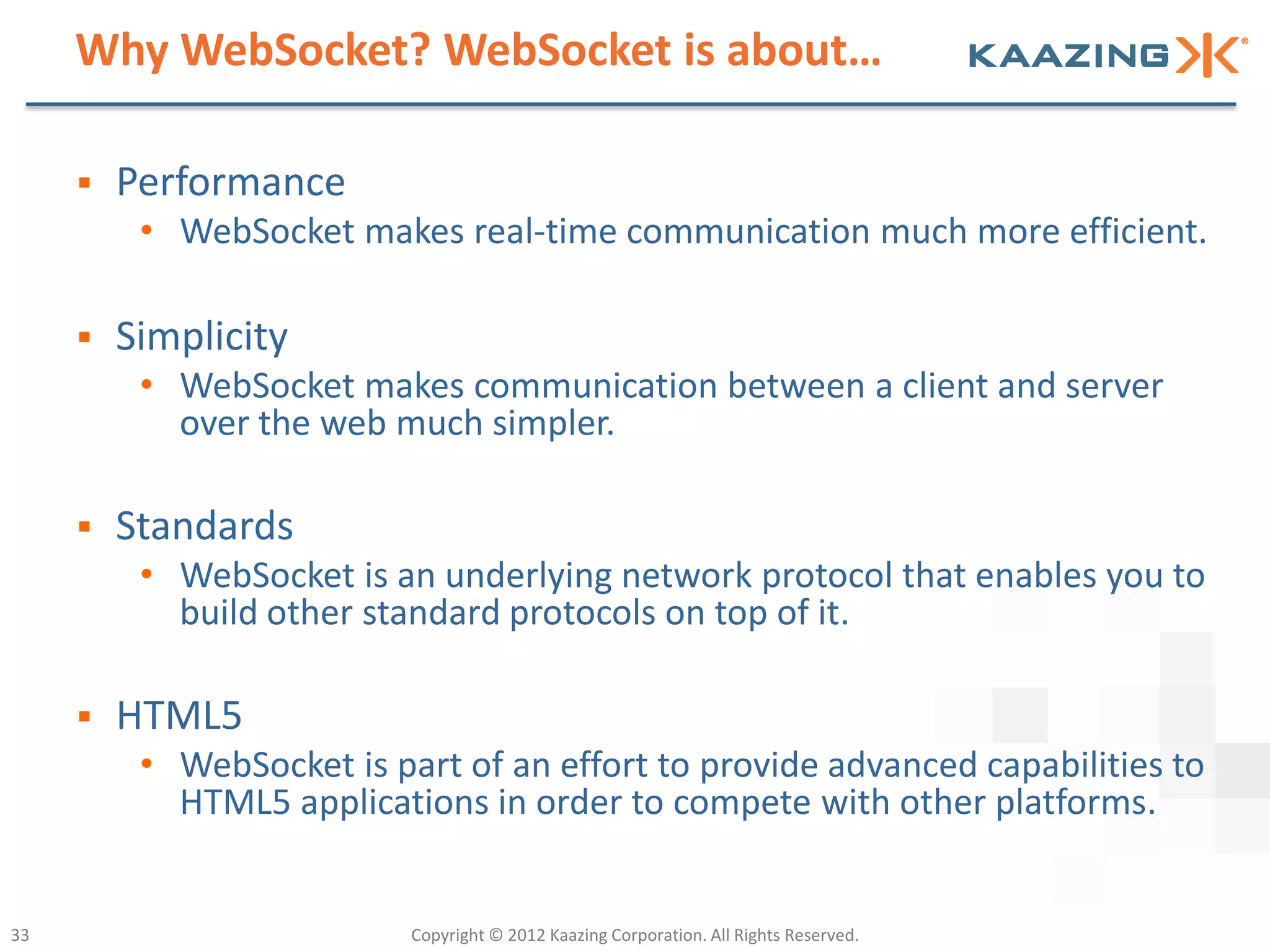 Why WebSocket? WebSocket is about…

        Performance
          • WebSocket makes real-time communication much more efficient.

        Simplicity
          • WebSocket makes communication between a client and server
            over the web much simpler.

        Standards
          • WebSocket is an underlying network protocol that enables you to
            build other standard protocols on top of it.

        HTML5
          • WebSocket is part of an effort to provide advanced capabilities to
            HTML5 applications in order to compete with other platforms.


33                         Copyright © 2012 Kaazing Corporation. All Rights Reserved.
 