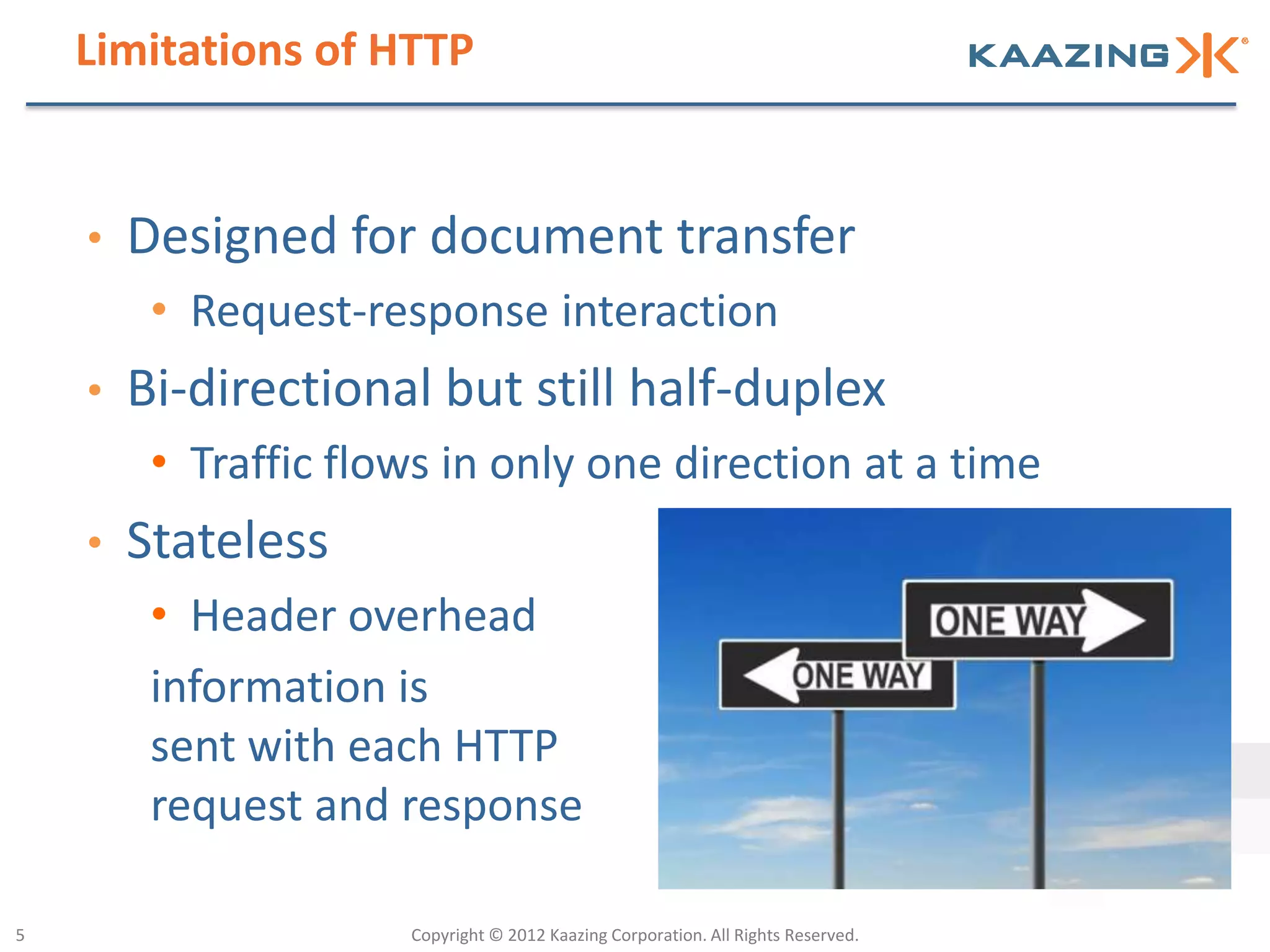 Limitations of HTTP


    •   Designed for document transfer
         • Request-response interaction
    •   Bi-directional but still half-duplex
         • Traffic flows in only one direction at a time
    •   Stateless
         • Header overhead
         information is
         sent with each HTTP
         request and response

5                     Copyright © 2012 Kaazing Corporation. All Rights Reserved.
 