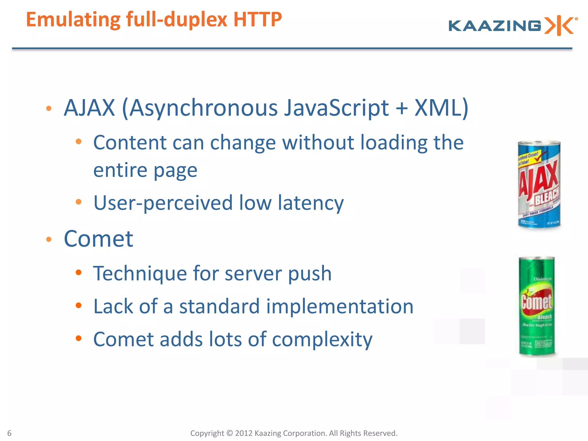 Emulating full-duplex HTTP


     •   AJAX (Asynchronous JavaScript + XML)
         • Content can change without loading the
           entire page
         • User-perceived low latency
     •   Comet
         • Technique for server push
         • Lack of a standard implementation
         • Comet adds lots of complexity


6                   Copyright © 2012 Kaazing Corporation. All Rights Reserved.
 