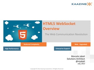 HTML5 WebSocket
                                                   Overview
                                                       The Web Communication Revolution


                       Reduced Complexity                                                          Web. Upgraded.

    High Performance                                                      Enterprise Support



                                                                                               Marcelo Jabali
                                                                                           Solutions Architect
                                                                                                    @mjabali
                                                                                                      July, 2012

1                             Copyright © 2012 Kaazing Corporation. All Rights Reserved.
 