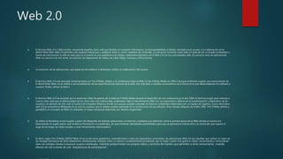 Web 2.0
 El término Web 2.0 o Web social1 comprende aquellos sitios web que facilitan el compartir información, la interoperabilidad, el diseño centrado en el usuario y la colaboración en la
World Wide Web. Web 2.0 permite a los usuarios interactuar y colaborar entre sí, como creadores de contenido. La red social conocida como web 2.0 pasa de ser un simple contenedor o
fuente de información; la web en este caso se convierte en una plataforma de trabajo colaborativo.Ejemplos de la Web 2.0 son las comunidades web, los servicios web, las aplicaciones
Web, los servicios de red social, los servicios de alojamiento de videos, las wikis, blogs, mashups y folcsonomías.
 La evolución de las aplicaciones, que pasan de ser estáticas a dinámicas, implica la colaboración del usuario.
 El término Web 2.0 está asociado estrechamente con Tim O'Reilly, debido a la conferencia sobre la Web 2.0 de O'Reilly Media en 2004.2 Aunque el término sugiere una nueva versión de
la World Wide Web, no se refiere a una actualización de las especificaciones técnicas de la web, sino más bien a cambios acumulativos en la forma en la que desarrolladores de software y
usuarios finales utilizan la Web.3
 El término Web 2.0 fue acuñado por el americano Dale Dougherty de la editorial O'Reilly Media durante el desarrollo de una conferencia en el año 2004. El término surgió para referirse a
nuevos sitios web que se diferenciaban de los sitios web más tradicionales englobados bajo la denominación Web 1.0. La característica diferencial es la participación colaborativa de los
usuarios. Un ejemplo de sitio web 1.0 sería la Enciclopedia Británica donde los usuarios pueden consultar en línea los contenidos elaborados por un equipo de expertos. Como alternativa
web 2.0 se encuentra la Wikipedia en la cual los usuarios que lo deseen pueden participar en la construcción de sus artículos. Poco tiempo después, en el año 2005, Tim O'Reilly definió y
ejemplificó el concepto de Web 2.0 utilizando el mapa conceptual elaborado por Markus Angermeier.
 Se refiere al fenómeno social surgido a partir del desarrollo de diversas aplicaciones en Internet y establece una distinción entre la primera época de la Web (donde el usuario era
básicamente un sujeto pasivo que recibía la información o la publicaba, sin que existieran demasiadas posibilidades para que se generara la interacción) y la revolución que supuso el
auge de los blogs, las redes sociales y otras herramientas relacionadas.4
 Es decir, según Tim O’Reilly (2005)5"Web 2.0 es la red como plataforma, extendiéndose a todos los dispositivos conectados: las aplicaciones Web 2.0 son aquellas que utilizan lo mejor de
las ventajas intrínsecas de dicha plataforma: distribuyendo software como un servicio constantemente actualizado que es mejor cuanto más gente lo utiliza, consumiendo y remezclando
datos de múltiples fuentes incluyendo usuarios individuales, mientras proporcionan sus propios datos y servicios de manera que permiten a otros remezclarlos, creando
efectos de red a través de una “arquitectura de participación”.
 