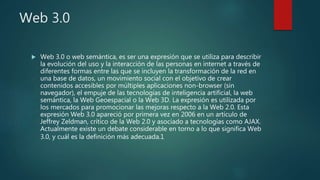 Web 3.0
 Web 3.0 o web semántica, es ser una expresión que se utiliza para describir
la evolución del uso y la interacción de las personas en internet a través de
diferentes formas entre las que se incluyen la transformación de la red en
una base de datos, un movimiento social con el objetivo de crear
contenidos accesibles por múltiples aplicaciones non-browser (sin
navegador), el empuje de las tecnologías de inteligencia artificial, la web
semántica, la Web Geoespacial o la Web 3D. La expresión es utilizada por
los mercados para promocionar las mejoras respecto a la Web 2.0. Esta
expresión Web 3.0 apareció por primera vez en 2006 en un artículo de
Jeffrey Zeldman, crítico de la Web 2.0 y asociado a tecnologías como AJAX.
Actualmente existe un debate considerable en torno a lo que significa Web
3.0, y cuál es la definición más adecuada.1
 