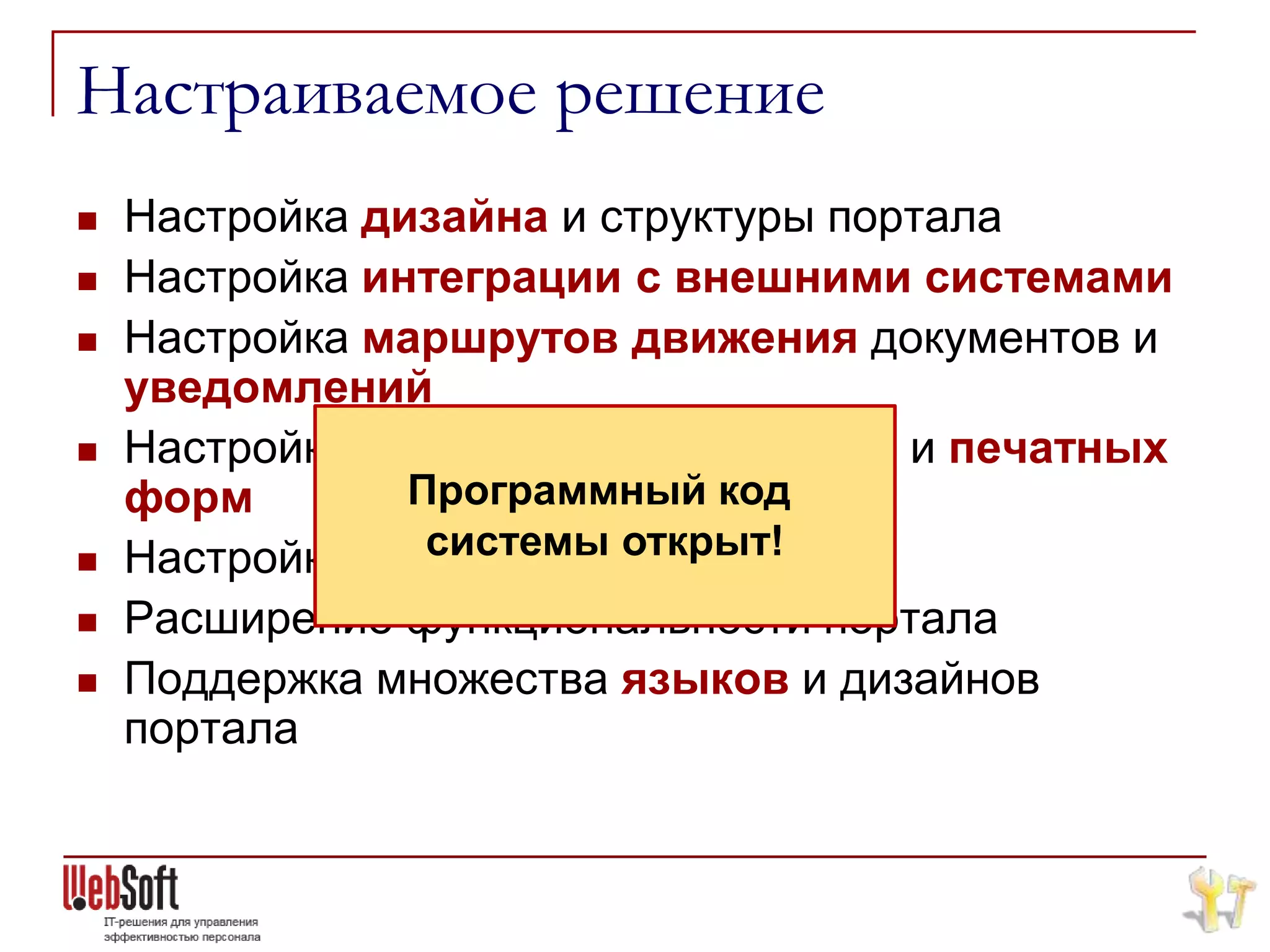 Настраиваемое решение
   Настройка дизайна и структуры портала
   Настройка интеграции с внешними системами
   Настройка маршрутов движения документов и
    уведомлений
   Настройка аналитических отчетов и печатных
    форм        Программный код

                 системы открыт!
    Настройка справочников
   Расширение функциональности портала
   Поддержка множества языков и дизайнов
    портала
 