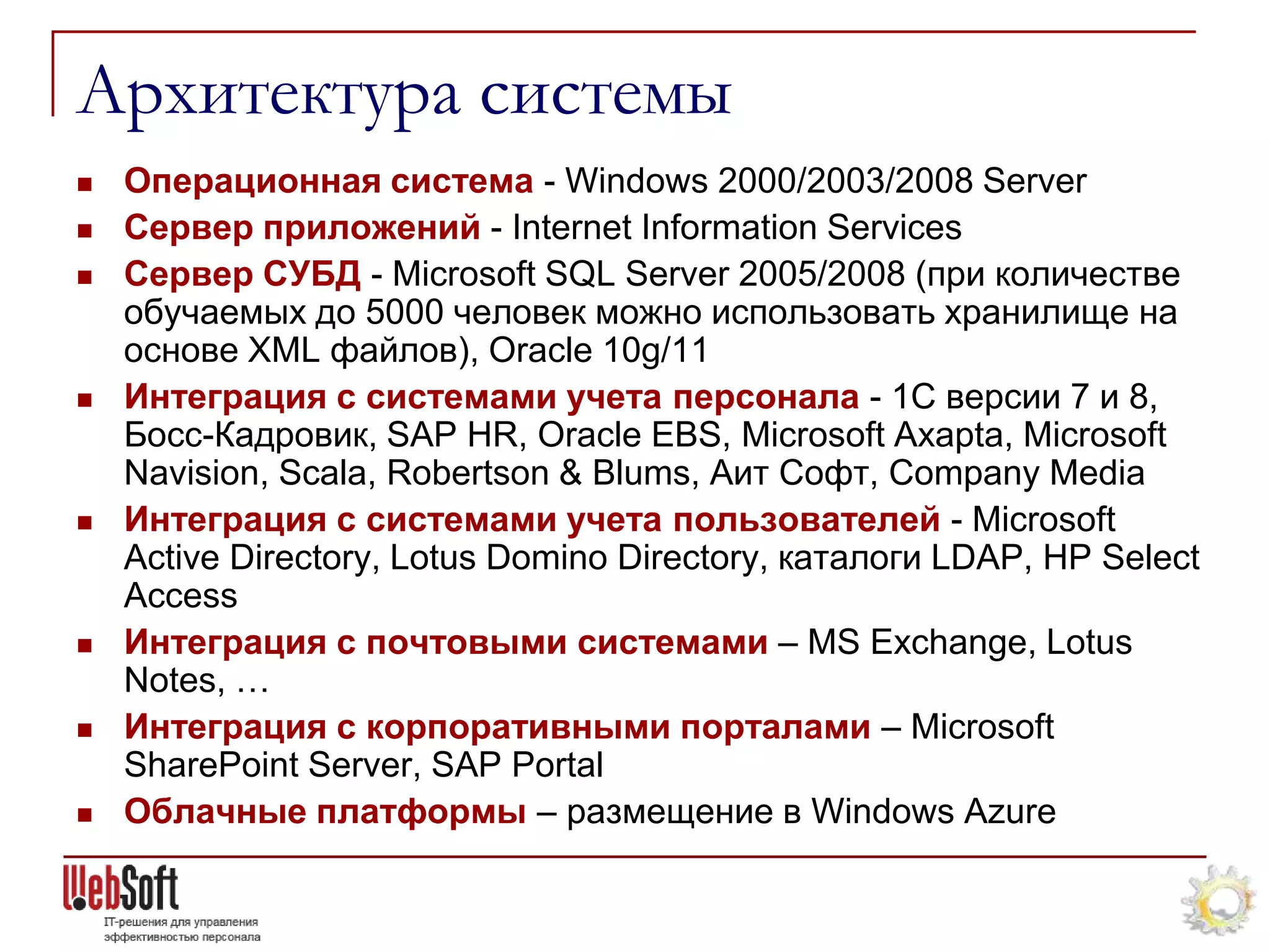 Архитектура системы
   Операционная система - Windows 2000/2003/2008 Server
   Сервер приложений - Internet Information Services
   Сервер СУБД - Microsoft SQL Server 2005/2008 (при количестве
    обучаемых до 5000 человек можно использовать хранилище на
    основе XML файлов), Oracle 10g/11
   Интеграция с системами учета персонала - 1С версии 7 и 8,
    Босс-Кадровик, SAP HR, Oracle EBS, Microsoft Axapta, Microsoft
    Navision, Scala, Robertson & Blums, Аит Софт, Company Media
   Интеграция с системами учета пользователей - Microsoft
    Active Directory, Lotus Domino Directory, каталоги LDAP, HP Select
    Access
   Интеграция с почтовыми системами – MS Exchange, Lotus
    Notes, …
   Интеграция с корпоративными порталами – Microsoft
    SharePoint Server, SAP Portal
   Облачные платформы – размещение в Windows Azure
 