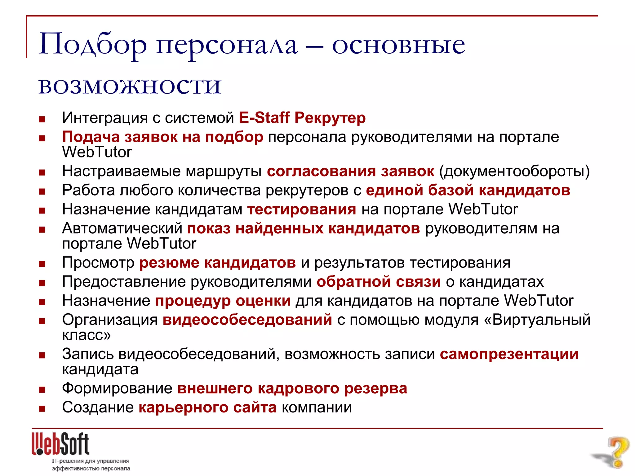 Подбор персонала – основные
возможности
   Интеграция с системой E-Staff Рекрутер
   Подача заявок на подбор персонала руководителями на портале
    WebTutor
   Настраиваемые маршруты согласования заявок (документообороты)
   Работа любого количества рекрутеров с единой базой кандидатов
   Назначение кандидатам тестирования на портале WebTutor
   Автоматический показ найденных кандидатов руководителям на
    портале WebTutor
   Просмотр резюме кандидатов и результатов тестирования
   Предоставление руководителями обратной связи о кандидатах
   Назначение процедур оценки для кандидатов на портале WebTutor
   Организация видеособеседований с помощью модуля «Виртуальный
    класс»
   Запись видеособеседований, возможность записи самопрезентации
    кандидата
   Формирование внешнего кадрового резерва
   Создание карьерного сайта компании
 