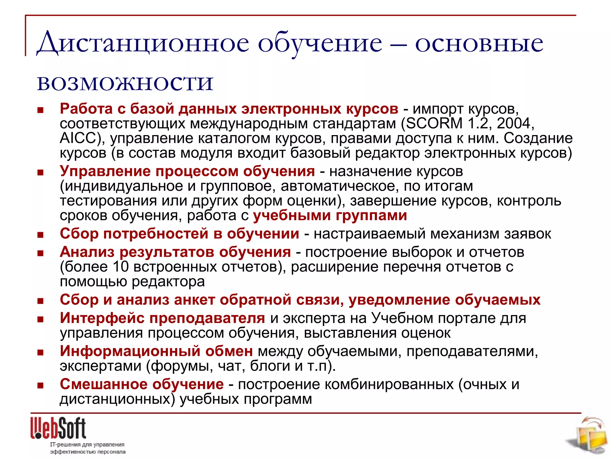 Дистанционное обучение – основные
возможности
   Работа с базой данных электронных курсов - импорт курсов,
    соответствующих международным стандартам (SCORM 1.2, 2004,
    AICC), управление каталогом курсов, правами доступа к ним. Создание
    курсов (в состав модуля входит базовый редактор электронных курсов)
   Управление процессом обучения - назначение курсов
    (индивидуальное и групповое, автоматическое, по итогам
    тестирования или других форм оценки), завершение курсов, контроль
    сроков обучения, работа с учебными группами
   Сбор потребностей в обучении - настраиваемый механизм заявок
   Анализ результатов обучения - построение выборок и отчетов
    (более 10 встроенных отчетов), расширение перечня отчетов с
    помощью редактора
   Cбор и анализ анкет обратной связи, уведомление обучаемых
   Интерфейс преподавателя и эксперта на Учебном портале для
    управления процессом обучения, выставления оценок
   Информационный обмен между обучаемыми, преподавателями,
    экспертами (форумы, чат, блоги и т.п).
   Смешанное обучение - построение комбинированных (очных и
    дистанционных) учебных программ
 