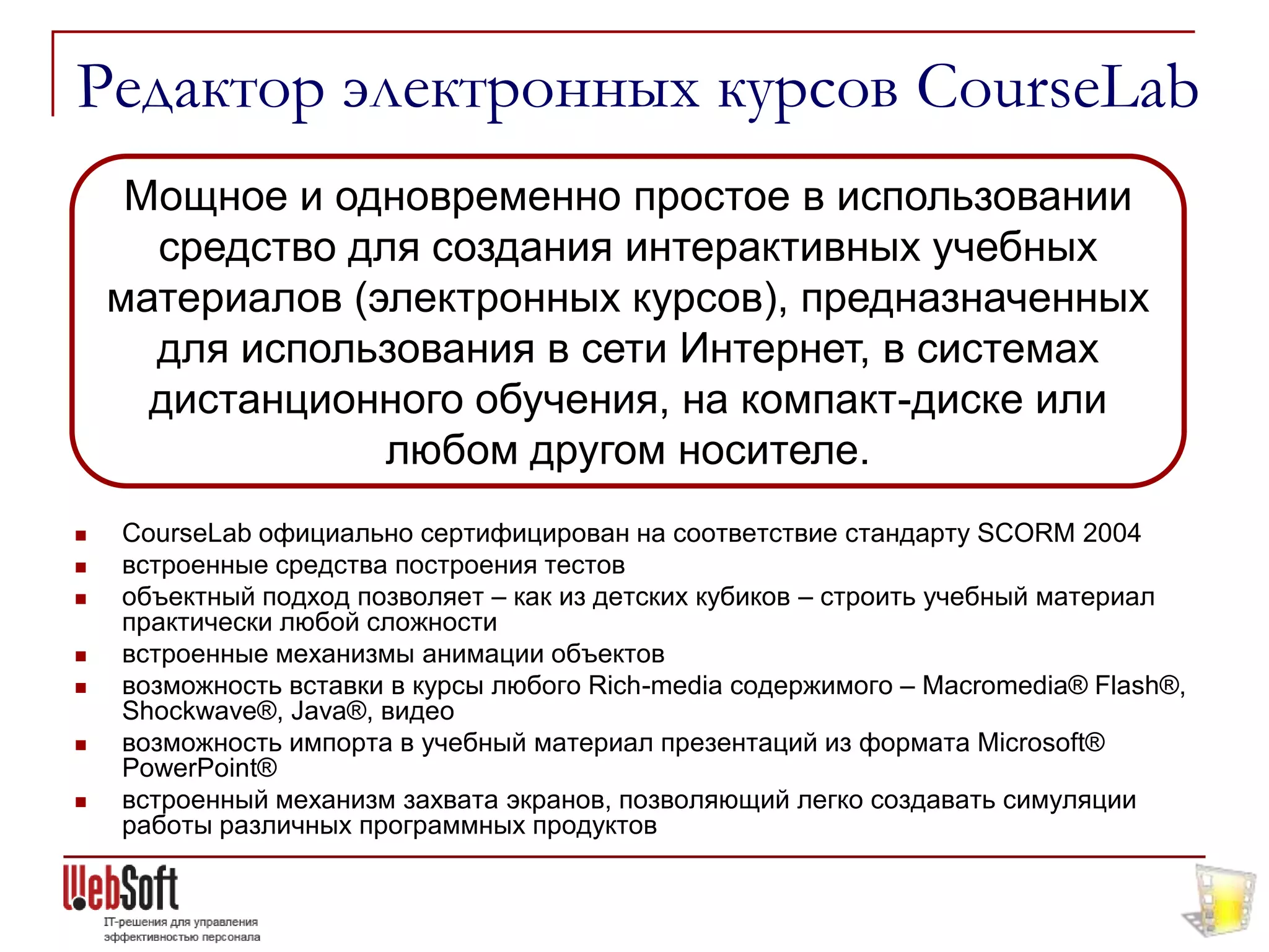 Редактор электронных курсов CourseLab
     Мощное и одновременно простое в использовании
      средство для создания интерактивных учебных
    материалов (электронных курсов), предназначенных
      для использования в сети Интернет, в системах
      дистанционного обучения, на компакт-диске или
                 любом другом носителе.
   CourseLab официально сертифицирован на соответствие стандарту SCORM 2004
   встроенные средства построения тестов
   объектный подход позволяет – как из детских кубиков – строить учебный материал
    практически любой сложности
   встроенные механизмы анимации объектов
   возможность вставки в курсы любого Rich-media содержимого – Macromedia® Flash®,
    Shockwave®, Java®, видео
   возможность импорта в учебный материал презентаций из формата Microsoft®
    PowerPoint®
   встроенный механизм захвата экранов, позволяющий легко создавать симуляции
    работы различных программных продуктов
 