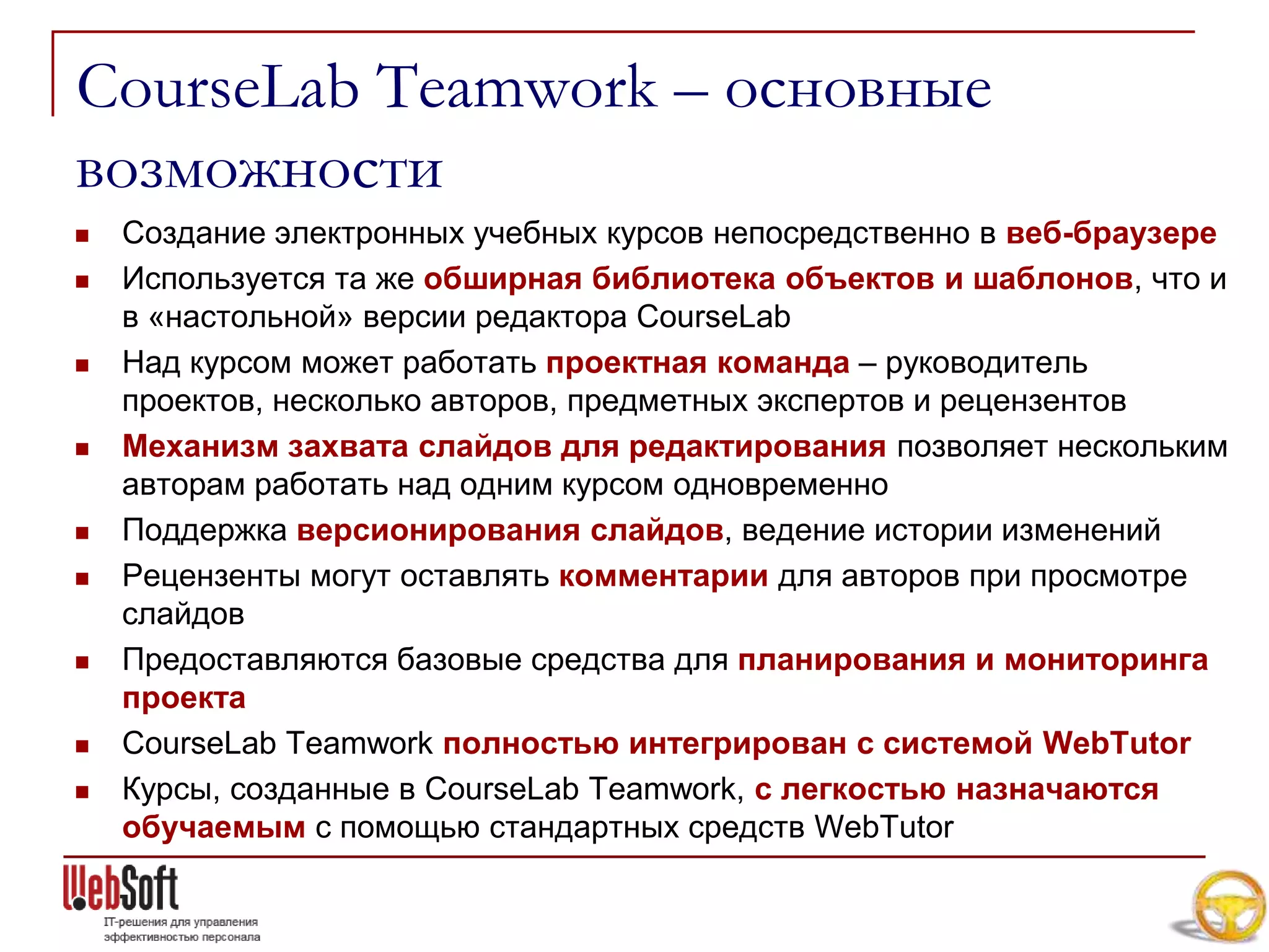 CourseLab Teamwork – основные
возможности
   Создание электронных учебных курсов непосредственно в веб-браузере
   Используется та же обширная библиотека объектов и шаблонов, что и
    в «настольной» версии редактора CourseLab
   Над курсом может работать проектная команда – руководитель
    проектов, несколько авторов, предметных экспертов и рецензентов
   Механизм захвата слайдов для редактирования позволяет нескольким
    авторам работать над одним курсом одновременно
   Поддержка версионирования слайдов, ведение истории изменений
   Рецензенты могут оставлять комментарии для авторов при просмотре
    слайдов
   Предоставляются базовые средства для планирования и мониторинга
    проекта
   CourseLab Teamwork полностью интегрирован с системой WebTutor
   Курсы, созданные в CourseLab Teamwork, с легкостью назначаются
    обучаемым с помощью стандартных средств WebTutor
 