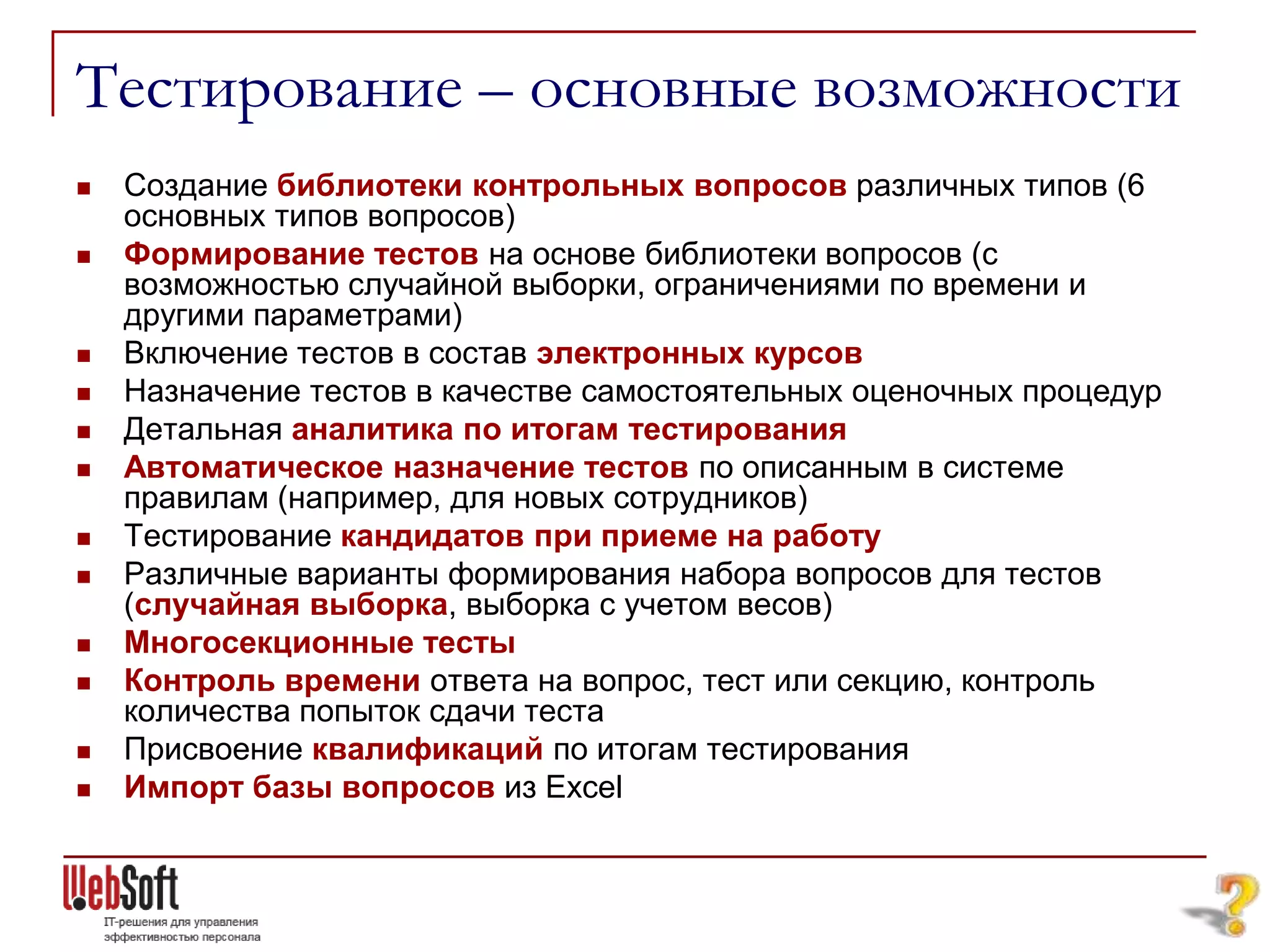 Тестирование – основные возможности
   Создание библиотеки контрольных вопросов различных типов (6
    основных типов вопросов)
   Формирование тестов на основе библиотеки вопросов (с
    возможностью случайной выборки, ограничениями по времени и
    другими параметрами)
   Включение тестов в состав электронных курсов
   Назначение тестов в качестве самостоятельных оценочных процедур
   Детальная аналитика по итогам тестирования
   Автоматическое назначение тестов по описанным в системе
    правилам (например, для новых сотрудников)
   Тестирование кандидатов при приеме на работу
   Различные варианты формирования набора вопросов для тестов
    (случайная выборка, выборка с учетом весов)
   Многосекционные тесты
   Контроль времени ответа на вопрос, тест или секцию, контроль
    количества попыток сдачи теста
   Присвоение квалификаций по итогам тестирования
   Импорт базы вопросов из Excel
 