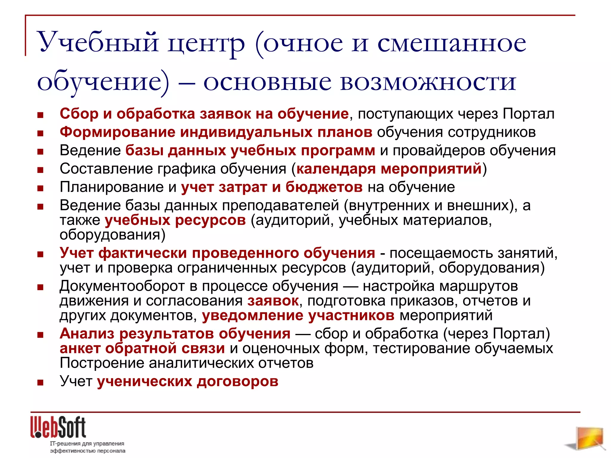 Учебный центр (очное и смешанное
обучение) – основные возможности
   Сбор и обработка заявок на обучение, поступающих через Портал
   Формирование индивидуальных планов обучения сотрудников
   Ведение базы данных учебных программ и провайдеров обучения
   Составление графика обучения (календаря мероприятий)
   Планирование и учет затрат и бюджетов на обучение
   Ведение базы данных преподавателей (внутренних и внешних), а
    также учебных ресурсов (аудиторий, учебных материалов,
    оборудования)
   Учет фактически проведенного обучения - посещаемость занятий,
    учет и проверка ограниченных ресурсов (аудиторий, оборудования)
   Документооборот в процессе обучения — настройка маршрутов
    движения и согласования заявок, подготовка приказов, отчетов и
    других документов, уведомление участников мероприятий
   Анализ результатов обучения — сбор и обработка (через Портал)
    анкет обратной связи и оценочных форм, тестирование обучаемых
    Построение аналитических отчетов
   Учет ученических договоров
 