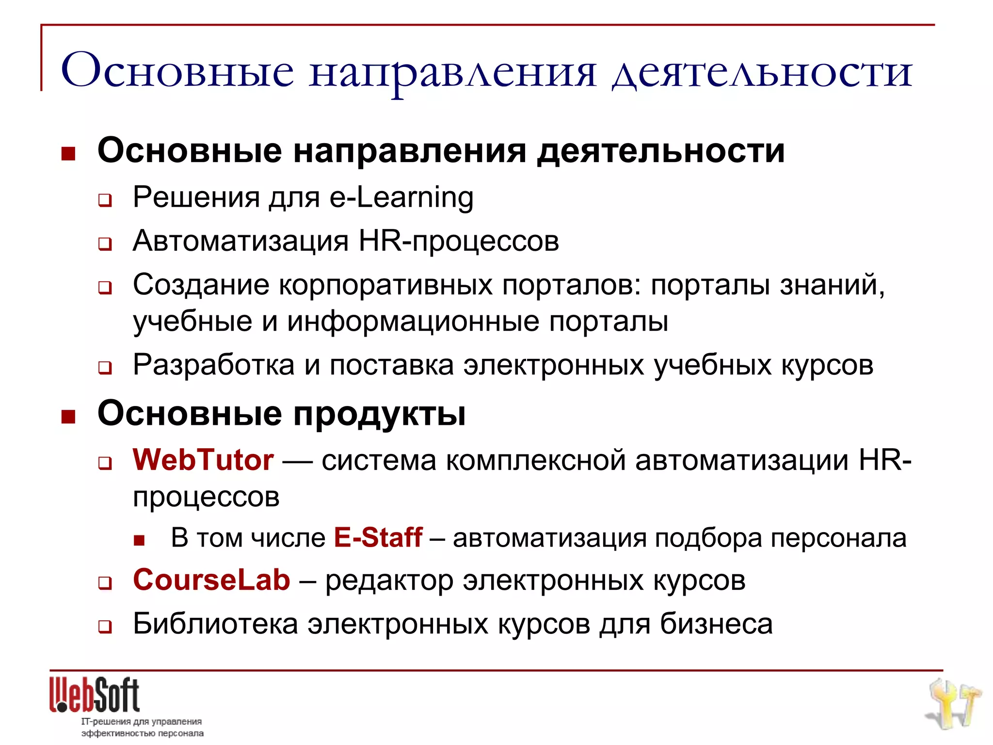 Основные направления деятельности
   Основные направления деятельности
       Решения для e-Learning
       Автоматизация HR-процессов
       Создание корпоративных порталов: порталы знаний,
        учебные и информационные порталы
       Разработка и поставка электронных учебных курсов
   Основные продукты
       WebTutor — система комплексной автоматизации HR-
        процессов
           В том числе E-Staff – автоматизация подбора персонала
       CourseLab – редактор электронных курсов
       Библиотека электронных курсов для бизнеса
 