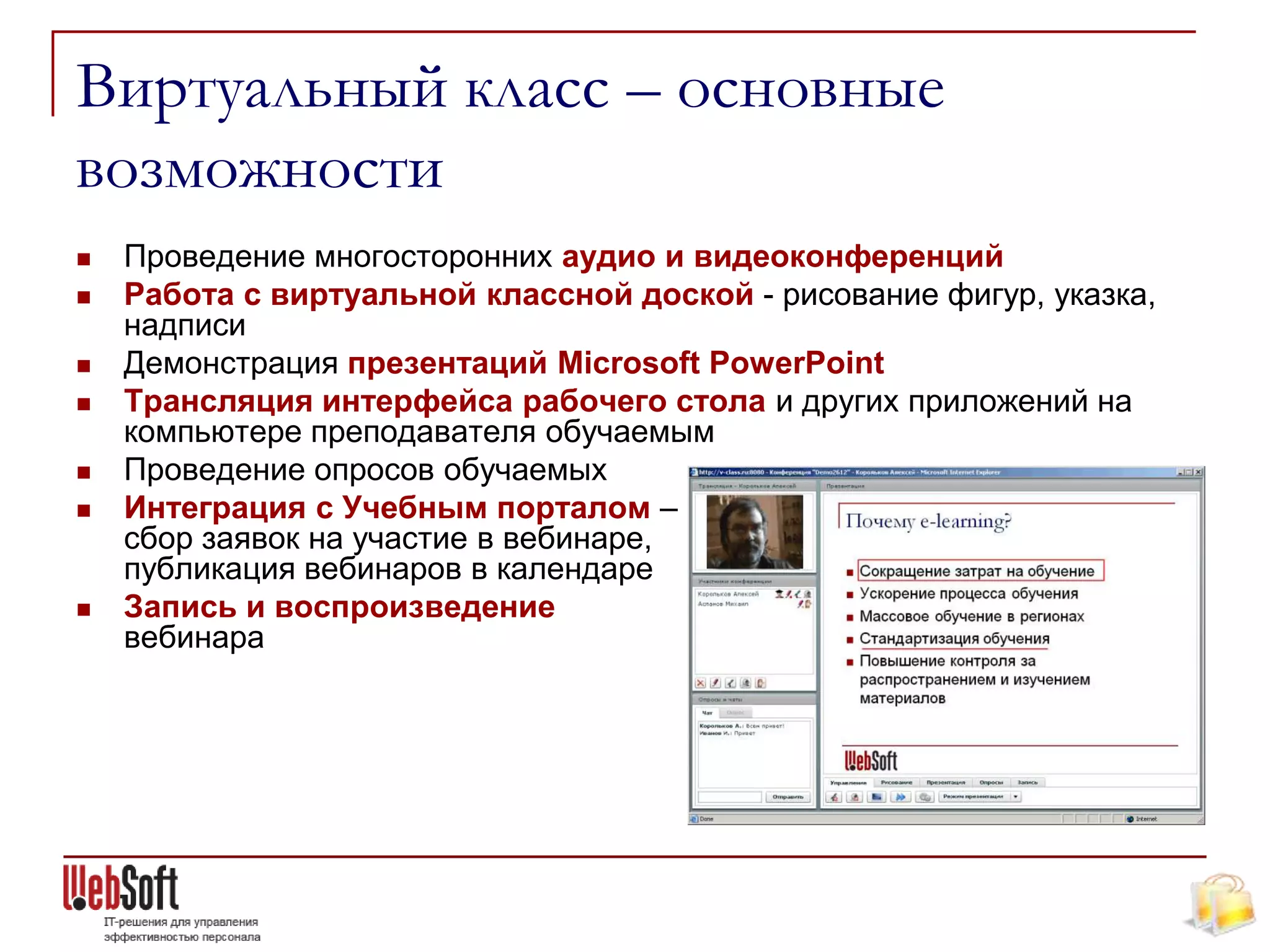 Виртуальный класс – основные
возможности
   Проведение многосторонних аудио и видеоконференций
   Работа с виртуальной классной доской - рисование фигур, указка,
    надписи
   Демонстрация презентаций Microsoft PowerPoint
   Трансляция интерфейса рабочего стола и других приложений на
    компьютере преподавателя обучаемым
   Проведение опросов обучаемых
   Интеграция с Учебным порталом –
    сбор заявок на участие в вебинаре,
    публикация вебинаров в календаре
   Запись и воспроизведение
    вебинара
 