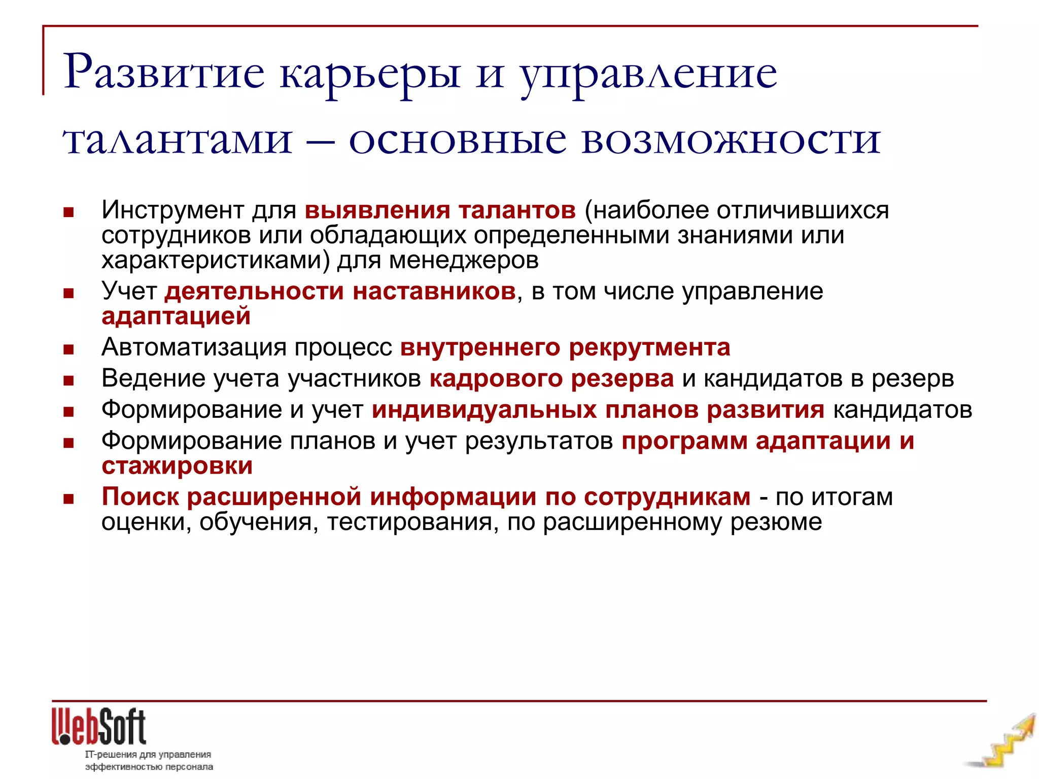 Развитие карьеры и управление
талантами – основные возможности
   Инструмент для выявления талантов (наиболее отличившихся
    сотрудников или обладающих определенными знаниями или
    характеристиками) для менеджеров
   Учет деятельности наставников, в том числе управление
    адаптацией
   Автоматизация процесс внутреннего рекрутмента
   Ведение учета участников кадрового резерва и кандидатов в резерв
   Формирование и учет индивидуальных планов развития кандидатов
   Формирование планов и учет результатов программ адаптации и
    стажировки
   Поиск расширенной информации по сотрудникам - по итогам
    оценки, обучения, тестирования, по расширенному резюме
 