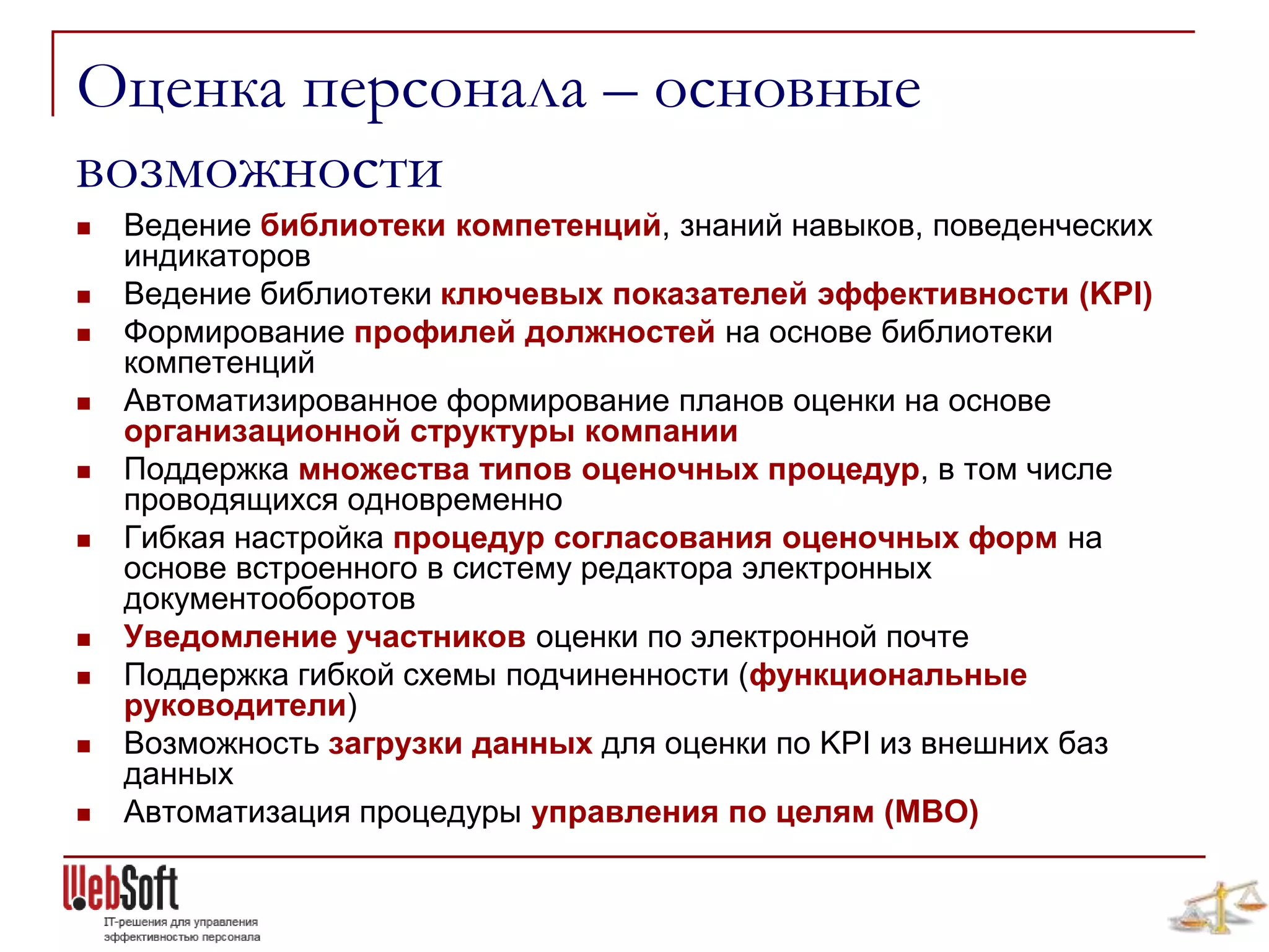Оценка персонала – основные
возможности
   Ведение библиотеки компетенций, знаний навыков, поведенческих
    индикаторов
   Ведение библиотеки ключевых показателей эффективности (KPI)
   Формирование профилей должностей на основе библиотеки
    компетенций
   Автоматизированное формирование планов оценки на основе
    организационной структуры компании
   Поддержка множества типов оценочных процедур, в том числе
    проводящихся одновременно
   Гибкая настройка процедур согласования оценочных форм на
    основе встроенного в систему редактора электронных
    документооборотов
   Уведомление участников оценки по электронной почте
   Поддержка гибкой схемы подчиненности (функциональные
    руководители)
   Возможность загрузки данных для оценки по KPI из внешних баз
    данных
   Автоматизация процедуры управления по целям (MBO)
 