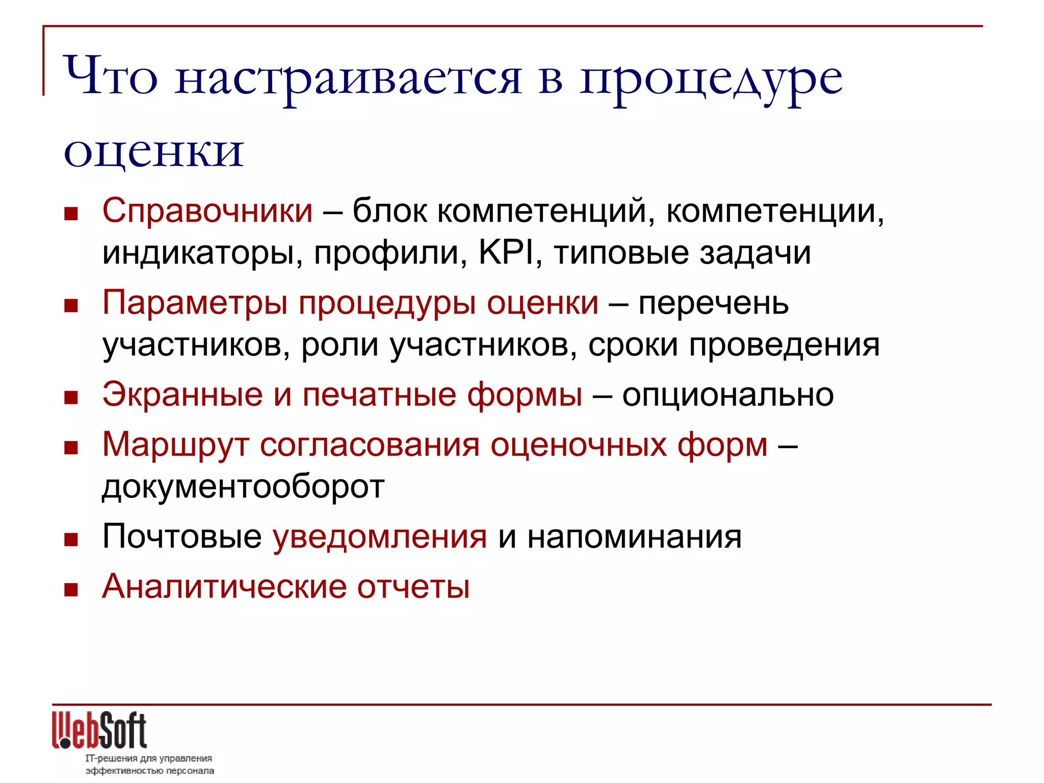 Что настраивается в процедуре
оценки
   Справочники – блок компетенций, компетенции,
    индикаторы, профили, KPI, типовые задачи
   Параметры процедуры оценки – перечень
    участников, роли участников, сроки проведения
   Экранные и печатные формы – опционально
   Маршрут согласования оценочных форм –
    документооборот
   Почтовые уведомления и напоминания
   Аналитические отчеты
 
